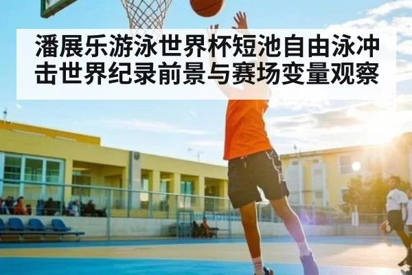 潘展乐游泳世界杯短池自由泳冲击世界纪录前景与赛场变量观察